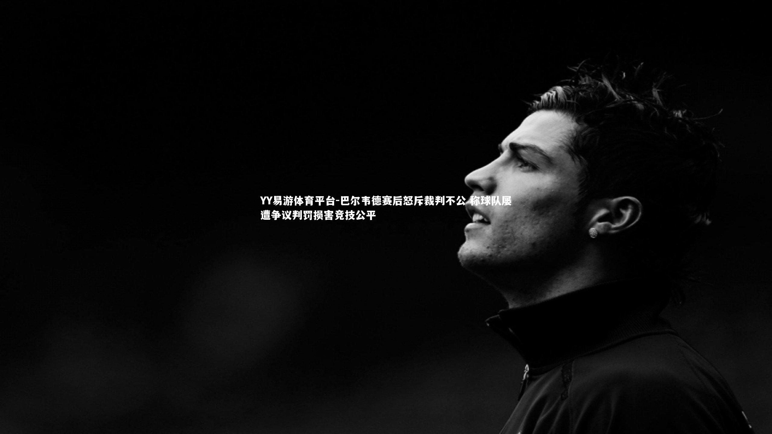 巴尔韦德赛后怒斥裁判不公 称球队屡遭争议判罚损害竞技公平
