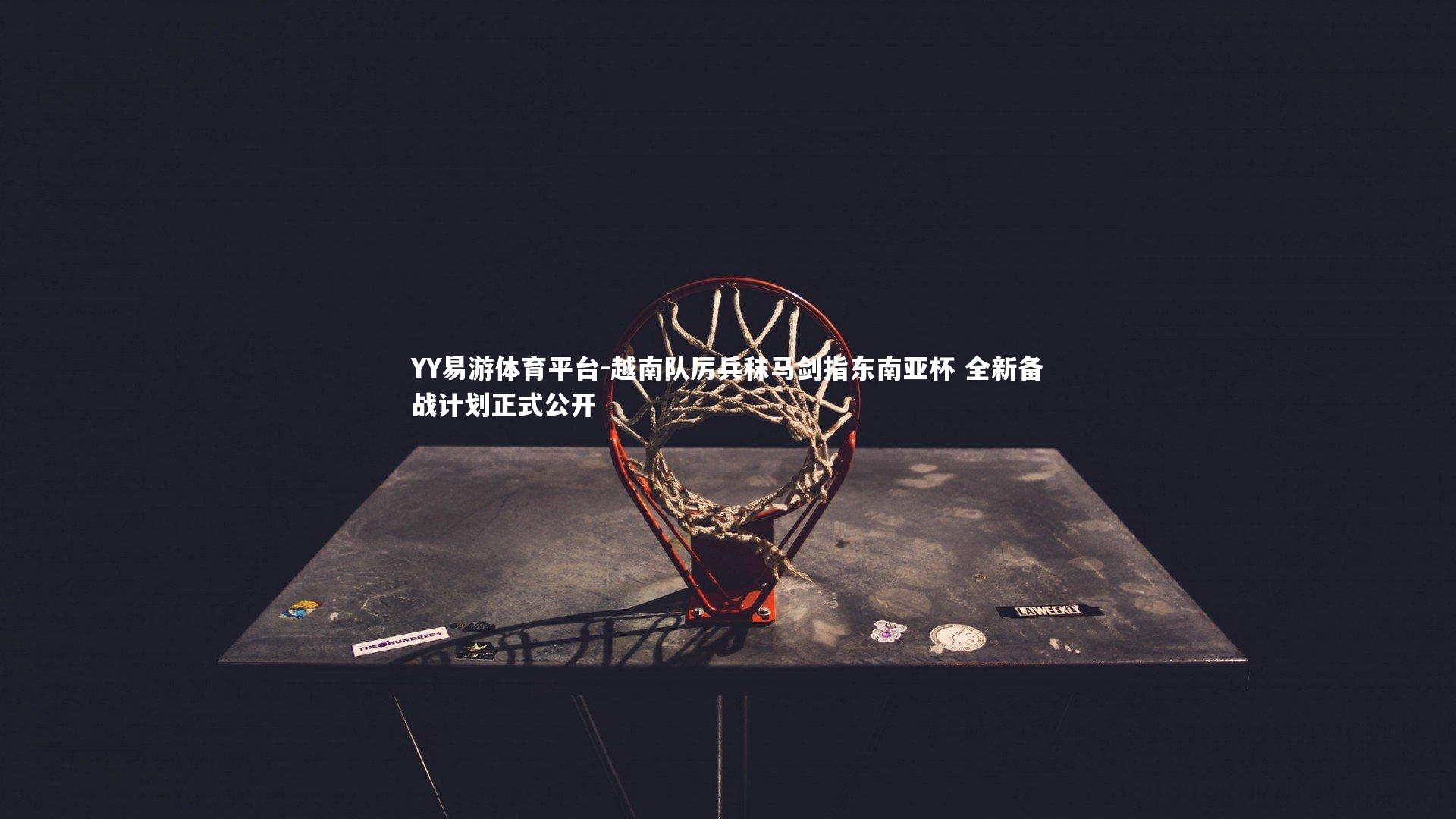 YY易游体育平台-越南队厉兵秣马剑指东南亚杯 全新备战计划正式公开